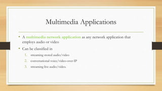Multimedia Applications
• A multimedia network application as any network application that
employs audio or video
• Can be classified in
1. streaming stored audio/video
2. conversational voice/video-over-IP
3. streaming live audio/video.
 