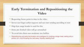 Early Termination and Repositioning the
Video
• Requesting future point in time in the video
• Server can forget earlier requests and can start sending according to new
• Http byte range header is used for this
• Some pre-fetched video will go unwatched
• To avoid this client uses moderate size buffers
• Repositioning and early termination are analogous to cooking a large meal, eating only a
portion of it, and throwing the rest away, thereby wasting food
 