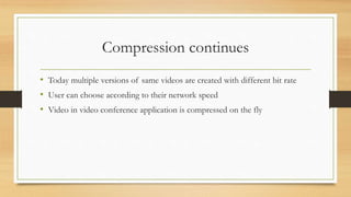 Compression continues
• Today multiple versions of same videos are created with different bit rate
• User can choose according to their network speed
• Video in video conference application is compressed on the fly
 