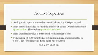 Audio Properties
• Analog audio signal is sampled at some fixed rate (e.g. 8000 per second)
• Each sample is rounded to one finite number of values. Operation known as
quantization. These values quantization values
• Each quantization value is represented by fix number of bits
• For example of 8000 samples per second is quantized and represented by
8bits. Then for one second digital signal rate would be
8000 x 8 = 64000 bps
 