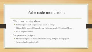Pulse code modulation
• PCM is basic encoding scheme
• 8000 samples with 8 bit per sample results in 64kbps
• CD use PCM with 44100 samples and 16 bit per sample (705.6kbps) Mono
• 1.411 Mbps for stereo
• Compression techniques
• Mp3 can compress to many different bit rates(128kbps is most popular)
• Advanced audio coding(AAC)
 