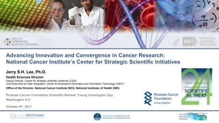 Prostate Cancer Foundation Scientific Retreat: Young Investigator Day
Washington D.C.
October 4th, 2017
Jerry S.H. Lee, Ph.D.
Health Sciences Director
Deputy Director, Center for Strategic Scientific Initiatives (CSSI)
Joint Executive for Data Integration, Center for Biomedical Informatics and Information Technology (CBIIT)
Office of the Director, National Cancer Institute (NCI), National Institutes of Health (NIH)
Advancing Innovation and Convergence in Cancer Research:
National Cancer Institute’s Center for Strategic Scientific Initiatives
 