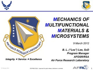 MECHANICS OF
                                                              MULTIFUNCTIONAL
                                                                  MATERIALS &
                                                                MICROSYSTEMS
                                                                                                        9 March 2012

                                                                                    B. L. (“Les”) Lee, ScD
                                                                                        Program Manager
                                                                                              AFOSR/RSA
         Integrity  Service  Excellence
                                                                           Air Force Research Laboratory

15 February 2012              DISTRIBUTION A: Approved for public release; distribution is unlimited.                  1
 