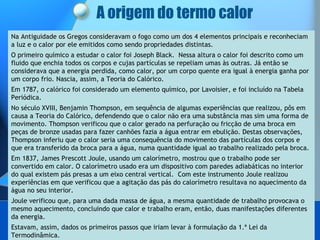 A origem do termo calor Na Antiguidade os Gregos consideravam o fogo como um dos 4 elementos principais e reconheciam a luz e o calor por ele emitidos como sendo propriedades distintas.  O primeiro químico a estudar o calor foi Joseph Black.  Nessa altura o calor foi descrito como um fluido que enchia todos os corpos e cujas partículas se repeliam umas às outras. Já então se considerava que a energia perdida, como calor, por um corpo quente era igual à energia ganha por um corpo frio. Nascia, assim, a Teoria do Calórico.  Em 1787, o calórico foi considerado um elemento químico, por Lavoisier, e foi incluído na Tabela Periódica.  No século XVIII, Benjamin Thompson, em sequência de algumas experiências que realizou, pôs em causa a Teoria do Calórico, defendendo que o calor não era uma substância mas sim uma forma de movimento. Thompson verificou que o calor gerado na perfuração ou fricção de uma broca em peças de bronze usadas para fazer canhões fazia a água entrar em ebulição. Destas observações, Thompson inferiu que o calor seria uma consequência do movimento das partículas dos corpos e que era transferido da broca para a água, numa quantidade igual ao trabalho realizado pela broca.  Em 1837, James Prescott Joule, usando um calorímetro, mostrou que o trabalho pode ser convertido em calor. O calorímetro usado era um dispositivo com paredes adiabáticas no interior do qual existem pás presas a um eixo central vertical.  Com este instrumento Joule realizou experiências em que verificou que a agitação das pás do calorímetro resultava no aquecimento da água no seu interior.  Joule verificou que, para uma dada massa de água, a mesma quantidade de trabalho provocava o mesmo aquecimento, concluindo que calor e trabalho eram, então, duas manifestações diferentes da energia. Estavam, assim, dados os primeiros passos que iriam levar à formulação da 1.ª Lei da Termodinâmica. 