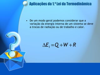 Aplicações da 1.ª Lei da Termodinâmica De um modo geral podemos considerar que a variação da energia interna de um sistema se deve a trocas de radiação ou de trabalho e calor. 