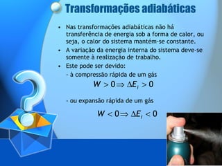 Transformações adiabáticas Nas transformações adiabáticas não há transferência de energia sob a forma de calor, ou seja, o calor do sistema mantém-se constante. A variação da energia interna do sistema deve-se somente à realização de trabalho.  Este pode ser devido: - à compressão rápida de um gás  - ou expansão rápida de um gás  