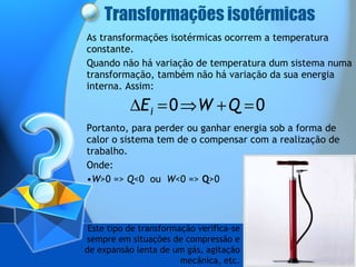 Transformações isotérmicas As transformações isotérmicas ocorrem a temperatura constante.  Quando não há variação de temperatura dum sistema numa transformação, também não há variação da sua energia interna. Assim: Portanto, para perder ou ganhar energia sob a forma de calor o sistema tem de o compensar com a realização de trabalho. Onde: W >0 =>  Q <0  ou  W <0 =>  Q >0 Este tipo de transformação verifica-se sempre em situações de compressão e de expansão lenta de um gás, agitação mecânica, etc. 