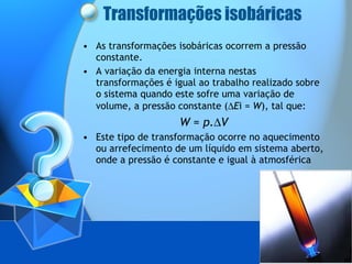 Transformações isobáricas As transformações isobáricas ocorrem a pressão constante. A variação da energia interna nestas transformações é igual ao trabalho realizado sobre o sistema quando este sofre uma variação de volume, a pressão constante (  E i =  W ), tal que:  W  =  p.  V Este tipo de transformação ocorre no aquecimento ou arrefecimento de um líquido em sistema aberto, onde a pressão é constante e igual à atmosférica 