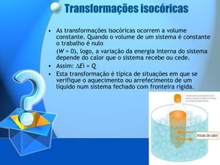 Transformações isocóricas As transformações isocóricas ocorrem a volume constante. Quando o volume de um sistema é constante o trabalho é nulo  ( W  = 0), logo, a variação da energia interna do sistema depende do calor que o sistema recebe ou cede. Assim:   E i =  Q Esta transformação é típica de situações em que se verifique o aquecimento ou arrefecimento de um líquido num sistema fechado com fronteira rígida. 