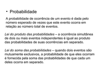 Probabilidade A probabilidade de ocorrência de um evento é dada pelo número esperado de vezes que este evento ocorra em relação ao número total de eventos. Lei do produto das probabilidades  – a ocorrência simultânea de dois ou mais eventos independentes é igual ao produto das probabilidades de suas ocorrências em separado. Lei do soma das probabilidades  – quando dois eventos são mutuamente exclusivos, a probabilidade de que eles ocorram é fornecida pela soma das probabilidades de que cada um deles ocorra em separado. 