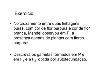 Exercício

• No cruzamento entre duas linhagens
  puras: com cor de flor púrpura e cor de flor
  branca, Mendel observou em F1 a
  presença apenas de plantas com flores
  púrpuras.

• Descreva os gametas formados em P e
  em F1 e a F2 obtida por autofecundação.
 