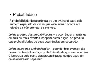 • Probabilidade
A probabilidade de ocorrência de um evento é dada pelo
número esperado de vezes que este evento ocorra em
relação ao número total de eventos.

Lei do produto das probabilidades – a ocorrência simultânea
de dois ou mais eventos independentes é igual ao produto
das probabilidades de suas ocorrências em separado.

Lei do soma das probabilidades – quando dois eventos são
mutuamente exclusivos, a probabilidade de que eles ocorram
é fornecida pela soma das probabilidades de que cada um
deles ocorra em separado.
 