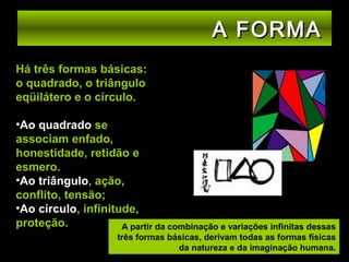 A FORMA
Há três formas básicas:
o quadrado, o triângulo
eqüilátero e o círculo.
•Ao quadrado se
associam enfado,
honestidade, retidão e
esmero.
•Ao triângulo, ação,
conflito, tensão;
•Ao círculo, infinitude,
proteção.
A partir da combinação e variações infinitas dessas
três formas básicas, derivam todas as formas físicas
da natureza e da imaginação humana.

 