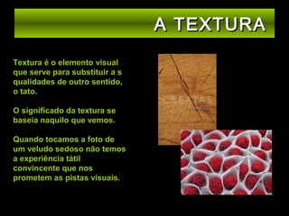 A TEXTURA
Textura é o elemento visual
que serve para substituir a s
qualidades de outro sentido,
o tato.
O significado da textura se
baseia naquilo que vemos.
Quando tocamos a foto de
um veludo sedoso não temos
a experiência tátil
convincente que nos
prometem as pistas visuais.

 