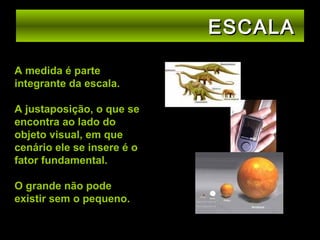 ESCALA
A medida é parte
integrante da escala.
A justaposição, o que se
encontra ao lado do
objeto visual, em que
cenário ele se insere é o
fator fundamental.
O grande não pode
existir sem o pequeno.

 
