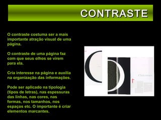 CONTRASTE
O contraste costuma ser a mais
importante atração visual de uma
página.
O contraste de uma página faz
com que seus olhos se virem
para ela.
Cria interesse na página e auxilia
na organização das informações.
Pode ser aplicado na tipologia
(tipos de letras), nas espessuras
das linhas, nas cores, nas
formas, nos tamanhos, nos
espaços etc. O importante é criar
elementos marcantes.

 