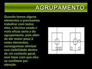 AGRUPAMENTO
Quando temos alguns
elementos e precisamos
trabalhar com todos
eles, a técnica usada e
mais eficaz seria a do
agrupamento, pois além
de dar maior peso à
estes elementos,
conseguimos otimizar
sua visibilidade dentro
de um contexto geral,
sem fazer com que eles
se conflitem por
atenção.

 