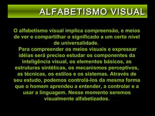 ALFABETISMO VISUAL
O alfabetismo visual implica compreensão, e meios
de ver e compartilhar o significado a um certo nível
de universalidade.
Para compreender os meios visuais e expressar
idéias será preciso estudar os componentes da
inteligência visual, os elementos básicos, as
estruturas sintéticas, os mecanismos perceptivos,
as técnicas, os estilos e os sistemas. Através de
seu estudo, podemos controlá-los da mesma forma
que o homem aprendeu a entender, a controlar e a
usar a linguagem. Nesse momento seremos
visualmente alfabetizados.

 