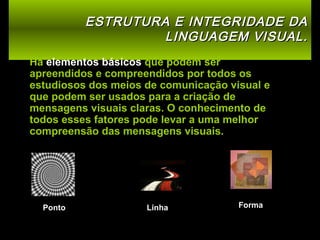 ESTRUTURA E INTEGRIDADE DA
LINGUAGEM VISUAL.
Há elementos básicos que podem ser
apreendidos e compreendidos por todos os
estudiosos dos meios de comunicação visual e
que podem ser usados para a criação de
mensagens visuais claras. O conhecimento de
todos esses fatores pode levar a uma melhor
compreensão das mensagens visuais.

Ponto

Linha

Forma

 