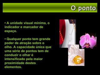 O ponto
• A unidade visual mínima, o
indicador e marcador de
espaço.
• Qualquer ponto tem grande
poder de atração sobre o
olho. A capacidade única que
uma série de pontos tem de
conduzir o olhar é
intensificado pela maior
proximidade destes
elementos.

 