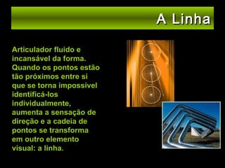 A Linha
Articulador fluido e
incansável da forma.
Quando os pontos estão
tão próximos entre si
que se torna impossível
identificá-los
individualmente,
aumenta a sensação de
direção e a cadeia de
pontos se transforma
em outro elemento
visual: a linha.

 