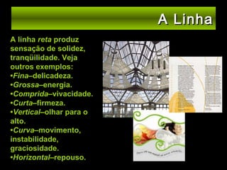 A Linha
A linha reta produz
sensação de solidez,
tranqüilidade. Veja
outros exemplos:
•Fina–delicadeza.
•Grossa–energia.
•Comprida–vivacidade.
•Curta–firmeza.
•Vertical–olhar para o
alto.
•Curva–movimento,
instabilidade,
graciosidade.
•Horizontal–repouso.

 