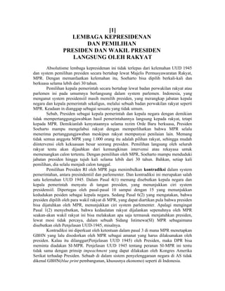 [1]
                  LEMBAGA KEPRESIDENAN
                       DAN PEMILIHAN
                PRESIDEN DAN WAKIL PRESIDEN
                   LANGSUNG OLEH RAKYAT
        Absolutisme lembaga kepresidenan ini tidak terlepas dari kelemahan UUD 1945
dan system pemilihan presiden secara bertahap lewat Majelis Permusyawaratan Rakyat,
MPR. Dengan memanfaatkan kelemahan itu, Soeharto bisa dipilih berkali-kali dan
berkuasa selama lebih dari 30 tahun.
        Pemilihan kepala pemerintah secara bertahap lewat badan perwakilan rakyat atau
parlemen ini pada umumnya berlangsung dalam system parlemen. Indonesia, yang
menganut system presidensiil masih memilih presiden, yang merangkap jabatan kepala
negara dan kepala pemerintah sekaligus, melalui sebuah badan perwakilan rakyat seperti
MPR. Keadaan in dianggap sebagai sesuatu yang tidak umum.
        Sebab, Presiden sebagai kepala pemerintah dan kepala negara dengan demikian
tidak mempertanggungjawabkan hasil pemerintahannya langsung kepada rakyat, tetapi
kepada MPR. Demikianlah kenyataannya selama rezim Orde Baru berkuasa, Presiden
Soeharto mampu mengelabui rakyat dengan memperlihatkan bahwa MPR selalu
menerima pertanggungjawaban meskipun rakyat mempunyai penilaian lain. Memang
tidak semua anggota MPR yang 1.000 orang itu adalah pilihan rakyat, sehingga mudah
diintervensi oleh kekuasaan besar seorang presiden. Pemilihan langsung oleh seluruh
rakyat tentu akan dijauhkan dari kemungkinan intervensi atau rekayasa untuk
memenangkan calon tertentu. Dengan pemilihan oleh MPR, Soeharto mampu menduduki
jabatan presiden hingga tujuh kali selama lebih dari 30 tahun. Bahkan, setiap kali
pemilihan, dia selalu menjadi calon tunggal.
        Pemilihan Presiden RI oleh MPR juga menimbulkan kontradiksi dalam system
pemerintahan, antara presindentiil dan parlementer. Dan kontradiksi ini merupakan salah
satu kelemahan UUD 1945. Dalam Pasal 4(1) memang disebutkan kepala negara dan
kepala pemerintah menyatu di tangan presiden, yang menunjukkan ciri system
presidensiil. Dipertegas oleh pasal-pasal 10 sampai dengan 15 yang menunjukkan
kedudukan pesiden sebagai kepala negara. Sedang Pasal 6(2) yang mengatakan, bahwa
presiden dipilih oleh para wakil rakyat di MPR, yang dapat diartikan pula bahwa presiden
bisa dijatuhkan oleh MPR, menunjukkan ciri system parlementer. Apalagi mengingat
Pasal 1(2) menyebutkan, bahwa kedaulatan rakyat dijalankan sepenuhnya oleh MPR
seakan-akan wakil rakyat ini bisa melakukan apa saja termasuk menjatuhkan presiden,
lewat mosi tidak percaya, dalam sebuah Sidang Istimewa(SI) MPR sebagaimana
disebutkan oleh Penjelasan UUD-1945, misalnya.
        Kontradiksi ini diperkuat oleh ketentuan dalam pasal 3 di mana MPR menetapkan
GBHN yang lalu disodorkan oleh MPR sebagai amanat yang harus dilaksanakan oleh
presiden. Kalau itu dilanggar(Penjelasan UUD 1945) oleh Presiden, maka DPR bisa
meminta diadakan SI-MPR. Penjelasan UUD 1945 tentang peranan SI-MPR ini tentu
tidak sama dengan prinsip impeachment yang dapat dilakukan oleh Kongres Amerika
Serikat terhadap Presiden. Sebaab di dalam sistem penyelenggaraan negara di AS tidak
dikenal GBHN(blue print pembangunan, khususnya ekonomo) seperti di Indonesia.
 