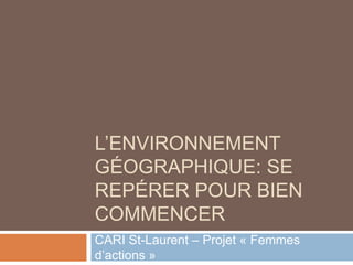 L’ENVIRONNEMENT
GÉOGRAPHIQUE: SE
REPÉRER POUR BIEN
COMMENCER
CARI St-Laurent – Projet « Femmes
d’actions »
 