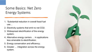 Some Basics: Net Zero
Energy Systems
1. “Substantial reduction in overall fossil fuel
use…
2. Electricity systems that emit no net CO2;
3. Widespread electrification of the energy
system;
4. Alternative energy carriers … in applications
less amenable to electrification;
5. Energy conservation and efficiency;
6. Greater … integration across the energy
system.
 