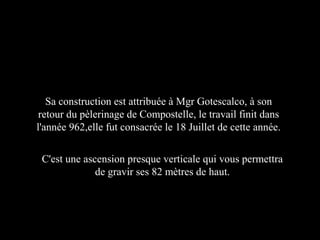 C'est une ascension presque verticale qui vous permettra
de gravir ses 82 mètres de haut.
Sa construction est attribuée à Mgr Gotescalco, à son
retour du pèlerinage de Compostelle, le travail finit dans
l'année 962,elle fut consacrée le 18 Juillet de cette année.
 