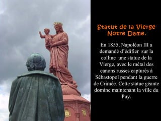 En 1855, Napoléon III a
demandé d’édifier sur la
colline une statue de la
Vierge, avec le métal des
canons russes capturés à
Sébastopol pendant la guerre
de Crimée. Cette statue géante
domine maintenant la ville du
Puy.
Statut de la Vierge
Notre Dame.
 
