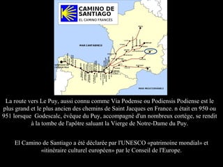 El Camino de Santiago a été déclarée par l'UNESCO «patrimoine mondial» et
«itinéraire culturel européen» par le Conseil de l'Europe.
La route vers Le Puy, aussi connu comme Via Podense ou Podiensis Podiense est le
plus grand et le plus ancien des chemins de Saint Jacques en France. n était en 950 ou
951 lorsque Godescalc, évêque du Puy, accompagné d'un nombreux cortège, se rendit
à la tombe de l'apôtre saluant la Vierge de Notre-Dame du Puy.
 