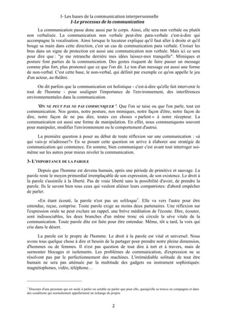  I‐ Les bases de la communication interpersonnelle 
                                       1­Le processus de la communication 
      La communication passe donc aussi par le corps. Ainsi, elle sera non verbale ou plutôt
non verbalisée. La communication non verbale peut-être para-verbale c'est-à-dire qui
accompagne la vocalisation. Ainsi lorsque le locuteur explique qu'il faut aller à droite et qu'il
bouge sa main dans cette direction, c'est un cas de communication para verbale. Croiser les
bras dans un signe de protection est aussi une communication non verbale. Mais ici ce sera
pour dire que : "je me retranche derrière mes idées laissez-moi tranquille". Mimiques et
posture font parties de la communication. Des gestes risquent de faire passer un message
comme plus fort, plus prononcé que ce que l'on dit. Le ton d'un message est aussi une forme
de non-verbal. C'est cette base, le non-verbal, qui définit par exemple ce qu'on appelle le jeu
d'un acteur, au théâtre.
      On dit parfois que la communication est holistique - c'est-à-dire qu'elle fait intervenir le
tout de l'homme - pour souligner l'importance de l'environnement, des interférences
environnementales dans la communication.
      'ON NE PEUT PAS NE PAS COMMUNIQUER '. Que l'on se taise ou que l'on parle, tout est
communication. Nos gestes, notre posture, nos mimiques, notre façon d'être, notre façon de
dire, notre façon de ne pas dire, toutes ces choses « parlent » à notre récepteur. La
communication est aussi une forme de manipulation. En effet, nous communiquons souvent
pour manipuler, modifier l'environnement ou le comportement d'autrui.
     La première question à poser au début de toute réflexion sur une communication : «à
qui vais-je m'adresser?» En se posant cette question on arrive à élaborer une stratégie de
communication qui commence. En somme, bien communiquer c'est avant tout interroger soi-
même sur les autres pour mieux niveler la communication.
3- L'IMPORTANCE DE LA PAROLE
      Depuis que l'homme est devenu humain, après une période de primitive et sauvage. La
parole reste le moyen primordial irremplaçable de son expression, de son existence. Le droit à
la parole s'assimile à la liberté. Pas de vraie liberté sans la possibilité d'avoir, de prendre la
parole. Ils le savent bien tous ceux qui veulent aliéner leurs compatriotes: d'abord empêcher
de parler.
      «En étant écouté, la parole n'est pas un soliloque1. Elle va vers l'autre pour être
entendue, reçue, comprise. Toute parole exige au moins deux partenaires. Une réflexion sur
l'expression orale ne peut exclure un rappel, une brève méditation de l'écoute. Dire, écouter,
sont indissociables, les deux branches d'un même tronc où circule la sève vitale de la
communication. Toute parole dite est faite pour être entendue. Même, tôt u tard, la voix qui
crie dans le désert.
      La parole est le propre de l'homme. Le droit à la parole est vital et universel. Nous
avons tous quelque chose à dire et besoin de la partager pour prendre notre pleine dimension,
d'hommes ou de femmes. Il n'est pas question de tout dire à tort et à travers, mais de
surmonter blocages et isolements. Les problèmes de communication, d'expression ne se
résolvent pas par le perfectionnement des machines. L'irrémédiable solitude de tout être
humain ne sera pas atténuée par la multitude des gadgets ou instrument sophistiqués:
magnétophones, vidéo, téléphone…

                                                        
1
 Discours d'une personne qui est seule à parler ou semble ne parler que pour elle, quoiqu'elle se trouve en compagnie et dans
des conditions qui normalement appelleraient un échange de propos


                                                             2 
 