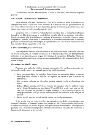 I‐ Les bases de la communication interpersonnelle 
                         1­Le processus de la communication 
      La solution est en nous. Devant le livre, la radio, la télévision, notre attitude est plutôt
passive.
4- LE SENS DE LA FORMATION A L'EXPRESSION
      Nous sommes faits pour communiquer. Pour vivre pleinement sortir de soi-même est
indispensable. Sortir ce que nous avons accumulé. L'expression n'est pas que l'expression de
mes idées, elle est l'expression de mon être même, par ces médiateurs que sont ma voix, mes
gestes, mon corps tout entier, mon langage, les mots.
      S'exprimer c'est se construire, c'est se chercher soi-même dans le monde le monde dans
le quel on vit. Plus je me donne la possibilité de chercher plus je me construis moi-même.
Plus je me donne, plus je m'élabore en plénitude. Communiquer nous fait exister en même
temps Que c'est notre raison d'être. Il est évident qu'en nous exprimant nous nous livrons sans
pour cela avoir la certitude d'être compris. S'exprimer ne va pas sans risques. Des risques qu'il
faut en réduire diluer ou calculer si l'on veut.
5- POUVOIR PARLER, C'EST S'ECOUTER
       Pouvoir parler c'est aussi faire l'inventaire de nos ressources et nos difficultés. Peut-être
en déceler les origines, en chercher les remèdes, avec d'autres si possibles. On doit repérer ses
difficultés et ses capacités, pour ne pas être victimes de ses propres difficultés. Même les
critiques nécessaires contribuent à construire une personnalité sur des bases mises à jour donc
mieux utilisées.
Etre mieux avec soi et les autres
  _ Parce que cette recherche m'oblige à mieux me connaître. Un meilleur-se-connaître soi-
même et les uns-les autres est toujours le gage d'une meilleure relation.

    -   Parce que parler libère. Le trop plein d'expériences, de sentiments, d'idées en entassé
        année par année s'écoule et s'éclaire. Il s'organise en venant au jour et souvent se
        dédramatise.
    -   Une personne enfermée sur elle-même gardera toujours en elle ses handicaps, ses
        fautes, …
    -   Enfin, à l'heure actuelle, il n'est pas possible de participer à la Vie collective sans
        parler. Faut-il le déplorer ou s'en réjouir? S'est difficile à savoir, mais c'est un fait.
        c'est peut être aussi une question d'à propos le dosage. Il y a un temps pour parler, un
        temps pour se taire. Mais qui dit non parole constante dit aliénation, état d'étranger, de
        dominé.
    -   Parole, liberté, pouvoir, qu'on le veuille ou non, ont des liens très étroits.
      Si je ne dis rien, ne peux rien dire, qui connaîtra mes désirs, mes opinions, mes
manques? On pourra m'imposer n'importe quel spectacle à télé, n'importe quelle marchandise,
n'importe quel régime de société. Si je ne parle pas comment transmettrai-je une expérience
peut-être utile à la communauté? je serai l'éternel isolé dans toute rencontre. De l'isolement à
l'exclusion le glissement se fait très vite.




6­ SAVOIR COMMUNIQUER… 


                                                 3 
 