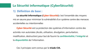 La Sécurité informatique (CyberSécurité)
1) Définition de base :
La sécurité informatique (Cyber-Sécurité) c'est l'ensemble des moyens
mis en œuvre pour minimiser la vulnérabilité d'un système contre des menaces
accidentelles ou intentionnelles
Cyber-Sécurité est La protection des systèmes d'information contre des
activités non autorisées (Accès, utilisation, divulgation, perturbation,
modification, destruction) pour but de fournir la confidentialité, l’intégrité et
la disponibilité de l'information.
Ces 3 principes sont connus par la triade CIA.
 