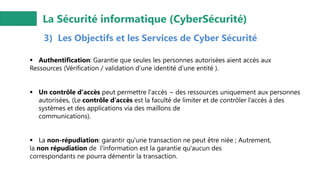 La Sécurité informatique (CyberSécurité)
3) Les Objectifs et les Services de Cyber Sécurité
▪ Authentification: Garantie que seules les personnes autorisées aient accès aux
Ressources (Vérification / validation d’une identité d’une entité ).
▪ Un contrôle d'accès peut permettre l'accès ~ des ressources uniquement aux personnes
autorisées, (Le contrôle d’accès est la faculté de limiter et de contrôler l’accès à des
systèmes et des applications via des maillons de
communications).
▪ La non-répudiation: garantir qu'une transaction ne peut être niée ; Autrement,
la non répudiation de l'information est la garantie qu'aucun des
correspondants ne pourra démentir la transaction.
 