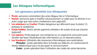 Les Attaques Informatiques
Les agresseurs potentiels (Les Attaquants)
▪ Pirate: personne commettant des actes illégaux liés à l’informatique
▪ Hacker: personne apte à modifier astucieusement un objet pour le destiner à un
autre usage que celui prévu initialement (non péjoratif).
▪ Les saboteurs ou Crasher: Pirates dangereux qui détruisent pour le plaisir (?),
pratique le vandalisme
▪ Script kiddies: Gamin (pirate apprenti) utilisateur de scripts écrits par d’autres
(péjoratif)
▪ Les espions: Pirate payé par une entreprise ou un organisme concurrent pour
récolter (de façon frauduleuse) des informations sur un domaine précis.
▪ Les fraudeurs: Utilisation des ressources informatiques sans autorisation.
Phreaker : pirate spécialisé dans la fraude aux télécom, en contournant le
réseau téléphonique pour ne pas payer la communication.
Coder : pirate spécialisé dans l'utilisation des codes de cartes bancaires
 