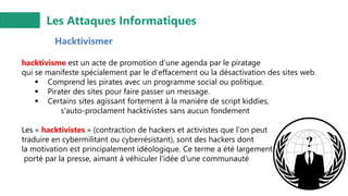 Les Attaques Informatiques
Hacktivismer
hacktivisme est un acte de promotion d’une agenda par le piratage
qui se manifeste spécialement par le d'effacement ou la désactivation des sites web.
▪ Comprend les pirates avec un programme social ou politique.
▪ Pirater des sites pour faire passer un message.
▪ Certains sites agissant fortement à la manière de script kiddies,
s'auto-proclament hacktivistes sans aucun fondement
Les « hacktivistes » (contraction de hackers et activistes que l'on peut
traduire en cybermilitant ou cyberrésistant), sont des hackers dont
la motivation est principalement idéologique. Ce terme a été largement
porté par la presse, aimant à véhiculer l'idée d'une communauté
 