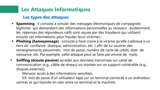 Les Attaques Informatiques
Les types des attaques
▪ Spamming : il consiste à simuler des messages électroniques de compagnies
légitimes qui demandent des informations personnelles au receveur ; évidemment,
les réponses des répondeurs naïfs sont reçues par des fraudeurs qui utilisent
ensuite ces informations pour frauder leurs victimes ;
▪ Phishing (hameçonnage) : consiste à faire croire à la victime qu'elle s'adresse à un
tiers de confiance (banque, administration, etc. ) afin de lui soutirer des
renseignements personnels : mot de passe, numéro de carte de crédit, date de
naissance, etc. Par exemple, cette attaque peut se faire par envoie de mails.
▪ Sniffing (écoute passive) accéder aux données transmises sur canal de
communication (e.g., câble de réseau) ou stockée sur un support vulnérable (e.g.,
disques externes).
Menace: accès à des informations sensibles.
EX: mot de passe d’un utilisateur tapé sur un terminal connecté à un ordinateur
central, et qui transite en clair entre ce terminal et la machine.
 