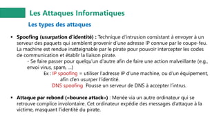 Les Attaques Informatiques
Les types des attaques
▪ Spoofing (usurpation d’identité) : Technique d’intrusion consistant à envoyer à un
serveur des paquets qui semblent provenir d’une adresse IP connue par le coupe-feu.
La machine est rendue inatteignable par le pirate pour pouvoir intercepter les codes
de communication et établir la liaison pirate.
- Se faire passer pour quelqu'un d'autre afin de faire une action malveillante (e.g.,
envoi virus, spam, …)
Ex : IP spoofing = utiliser l'adresse IP d'une machine, ou d'un équipement,
afin d’en usurper l'identité.
DNS spoofing Pousse un serveur de DNS à accepter l’intrus.
▪ Attaque par rebond («bounce attack») : Menée via un autre ordinateur qui se
retrouve complice involontaire. Cet ordinateur expédie des messages d’attaque à la
victime, masquant l’identité du pirate.
 