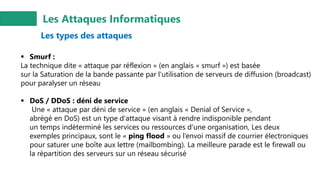 Les Attaques Informatiques
Les types des attaques
▪ Smurf :
La technique dite « attaque par réflexion » (en anglais « smurf ») est basée
sur la Saturation de la bande passante par l'utilisation de serveurs de diffusion (broadcast)
pour paralyser un réseau
▪ DoS / DDoS : déni de service
Une « attaque par déni de service » (en anglais « Denial of Service »,
abrégé en DoS) est un type d'attaque visant à rendre indisponible pendant
un temps indéterminé les services ou ressources d'une organisation, Les deux
exemples principaux, sont le « ping flood » ou l’envoi massif de courrier électroniques
pour saturer une boîte aux lettre (mailbombing). La meilleure parade est le firewall ou
la répartition des serveurs sur un réseau sécurisé
 