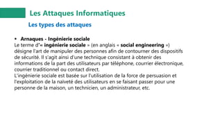 Les Attaques Informatiques
Les types des attaques
▪ Arnaques - Ingénierie sociale
Le terme d'« ingénierie sociale » (en anglais « social engineering »)
désigne l'art de manipuler des personnes afin de contourner des dispositifs
de sécurité. Il s'agit ainsi d'une technique consistant à obtenir des
informations de la part des utilisateurs par téléphone, courrier électronique,
courrier traditionnel ou contact direct.
L'ingénierie sociale est basée sur l'utilisation de la force de persuasion et
l'exploitation de la naïveté des utilisateurs en se faisant passer pour une
personne de la maison, un technicien, un administrateur, etc.
 