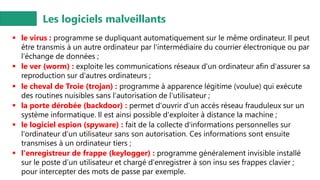 Les logiciels malveillants
▪ le virus : programme se dupliquant automatiquement sur le même ordinateur. Il peut
être transmis à un autre ordinateur par l'intermédiaire du courrier électronique ou par
l'échange de données ;
▪ le ver (worm) : exploite les communications réseaux d'un ordinateur afin d'assurer sa
reproduction sur d'autres ordinateurs ;
▪ le cheval de Troie (trojan) : programme à apparence légitime (voulue) qui exécute
des routines nuisibles sans l'autorisation de l'utilisateur ;
▪ la porte dérobée (backdoor) : permet d'ouvrir d'un accès réseau frauduleux sur un
système informatique. Il est ainsi possible d'exploiter à distance la machine ;
▪ le logiciel espion (spyware) : fait de la collecte d'informations personnelles sur
l'ordinateur d’un utilisateur sans son autorisation. Ces informations sont ensuite
transmises à un ordinateur tiers ;
▪ l'enregistreur de frappe (keylogger) : programme généralement invisible installé
sur le poste d’un utilisateur et chargé d'enregistrer à son insu ses frappes clavier ;
pour intercepter des mots de passe par exemple.
 