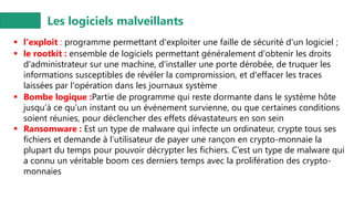 Les logiciels malveillants
▪ l'exploit : programme permettant d'exploiter une faille de sécurité d'un logiciel ;
▪ le rootkit : ensemble de logiciels permettant généralement d'obtenir les droits
d'administrateur sur une machine, d'installer une porte dérobée, de truquer les
informations susceptibles de révéler la compromission, et d'effacer les traces
laissées par l'opération dans les journaux système
▪ Bombe logique :Partie de programme qui reste dormante dans le système hôte
jusqu’à ce qu’un instant ou un événement survienne, ou que certaines conditions
soient réunies, pour déclencher des effets dévastateurs en son sein
▪ Ransomware : Est un type de malware qui infecte un ordinateur, crypte tous ses
fichiers et demande à l’utilisateur de payer une rançon en crypto-monnaie la
plupart du temps pour pouvoir décrypter les fichiers. C’est un type de malware qui
a connu un véritable boom ces derniers temps avec la prolifération des crypto-
monnaies
 