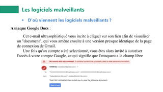 Les logiciels malveillants
▪ D'où viennent les logiciels malveillants ?
Arnaque Google Docs :
Cet e-mail ultrasophistiqué vous incite à cliquer sur son lien afin de visualiser
un "document", qui vous amène ensuite à une version presque identique de la page
de connexion de Gmail.
Une fois qu'un compte a été sélectionné, vous êtes alors invité à autoriser
l'accès à votre compte Google, ce qui signifie que l'attaquant a le champ libre
 