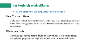 Les logiciels malveillants
▪ D'où viennent les logiciels malveillants ?
Sites Web malveillants ::
Certains sites Web peuvent tenter d'installer des logiciels malveillants sur
Votre ordinateur, généralement via des fenêtres contextuelles ou des liens
malveillants.
Réseaux partagés:
Un ordinateur infecté par des logiciels malveillants sur le même réseau
partagé peut propager des logiciels malveillants sur votre ordinateur
 