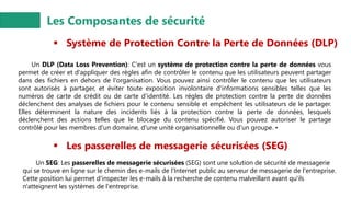 Les Composantes de sécurité
▪ Système de Protection Contre la Perte de Données (DLP)
Un DLP (Data Loss Prevention): C'est un système de protection contre la perte de données vous
permet de créer et d'appliquer des règles afin de contrôler le contenu que les utilisateurs peuvent partager
dans des fichiers en dehors de l'organisation. Vous pouvez ainsi contrôler le contenu que les utilisateurs
sont autorisés à partager, et éviter toute exposition involontaire d'informations sensibles telles que les
numéros de carte de crédit ou de carte d'identité. Les règles de protection contre la perte de données
déclenchent des analyses de fichiers pour le contenu sensible et empêchent les utilisateurs de le partager.
Elles déterminent la nature des incidents liés à la protection contre la perte de données, lesquels
déclenchent des actions telles que le blocage du contenu spécifié. Vous pouvez autoriser le partage
contrôlé pour les membres d'un domaine, d'une unité organisationnelle ou d'un groupe. •
▪ Les passerelles de messagerie sécurisées (SEG)
Un SEG: Les passerelles de messagerie sécurisées (SEG) sont une solution de sécurité de messagerie
qui se trouve en ligne sur le chemin des e-mails de l'Internet public au serveur de messagerie de l'entreprise.
Cette position lui permet d'inspecter les e-mails à la recherche de contenu malveillant avant qu'ils
n'atteignent les systèmes de l'entreprise.
 