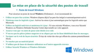 La mise en place de la sécurité des postes de travail
▪ Poste de travail Windows
• Utilisez un pare-feu système: Windows dispose déjà d’un pare-feu intégré et automatiquement activé.
• Maintenez tous les logiciels à jour: Activez les mises à jour automatiques pour les logiciels autres que
Microsoft,
• Utilisez un logiciel antivirus et maintenez-le à jour : Si vous exécutez Windows, vous avez Sécurité
Windows ou Windows Defender Security Center déjà installé sur votre appareil.
• Assurez-vous que vos mots de passe sont choisis avec soin
• N’ouvrez pas les pièces jointes suspectes et ne cliquez pas sur les liens inhabituels dans les messages.
• Naviguer sur le web de façon sécurisée: Évitez de visiter des sites qui offrent du contenu potentiellement
illicite.
• Ne touchez pas au matériel piraté
• N’utilisez pas de bases de données utilisateur ou d’autres appareils externes
• Utiliser Sécurité Windows et Windows Defender
Pour sécuriser un poste de travail Windows (Ordinateur) , il est recommandé de :
 