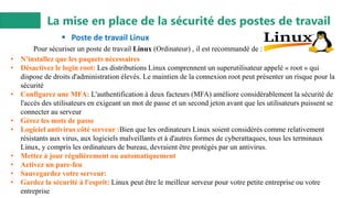 La mise en place de la sécurité des postes de travail
▪ Poste de travail Linux
• N'installez que les paquets nécessaires
• Désactivez le login root: Les distributions Linux comprennent un superutilisateur appelé « root » qui
dispose de droits d'administration élevés. Le maintien de la connexion root peut présenter un risque pour la
sécurité
• Configurez une MFA: L'authentification à deux facteurs (MFA) améliore considérablement la sécurité de
l'accès des utilisateurs en exigeant un mot de passe et un second jeton avant que les utilisateurs puissent se
connecter au serveur
• Gérez les mots de passe
• Logiciel antivirus côté serveur :Bien que les ordinateurs Linux soient considérés comme relativement
résistants aux virus, aux logiciels malveillants et à d'autres formes de cyberattaques, tous les terminaux
Linux, y compris les ordinateurs de bureau, devraient être protégés par un antivirus.
• Mettez à jour régulièrement ou automatiquement
• Activez un pare-feu
• Sauvegardez votre serveur:
• Gardez la sécurité à l'esprit: Linux peut être le meilleur serveur pour votre petite entreprise ou votre
entreprise
Pour sécuriser un poste de travail Linux (Ordinateur) , il est recommandé de :
 