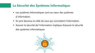 La Sécurité des Systèmes informatique
▪ Les systèmes informatiques sont au cœur des systèmes
d´information.
▪ Ils sont devenus la cible de ceux qui convoitent l’information.
▪ Assurer la sécurité de l’information implique d’assurer la sécurité
des systèmes informatiques
 